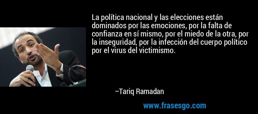 La política nacional y las elecciones están dominados por las emociones, por la falta de confianza en sí mismo, por el miedo de la otra, por la inseguridad, por la infección del cuerpo político por el virus del victimismo. – Tariq Ramadan