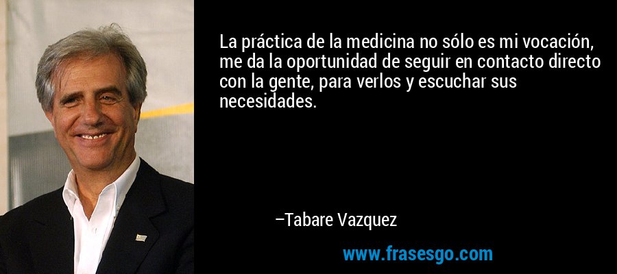 La práctica de la medicina no sólo es mi vocación, me da la oportunidad de seguir en contacto directo con la gente, para verlos y escuchar sus necesidades. – Tabare Vazquez