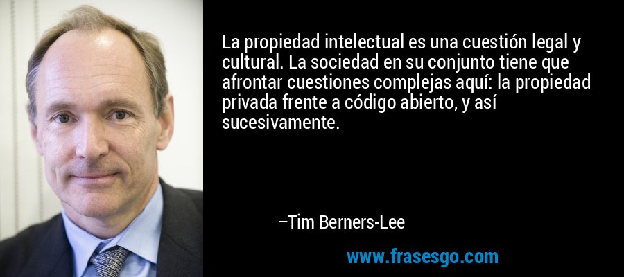 La propiedad intelectual es una cuestión legal y cultural. La sociedad en su conjunto tiene que afrontar cuestiones complejas aquí: la propiedad privada frente a código abierto, y así sucesivamente. – Tim Berners-Lee