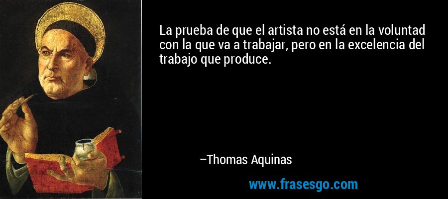La prueba de que el artista no está en la voluntad con la que va a trabajar, pero en la excelencia del trabajo que produce. – Thomas Aquinas