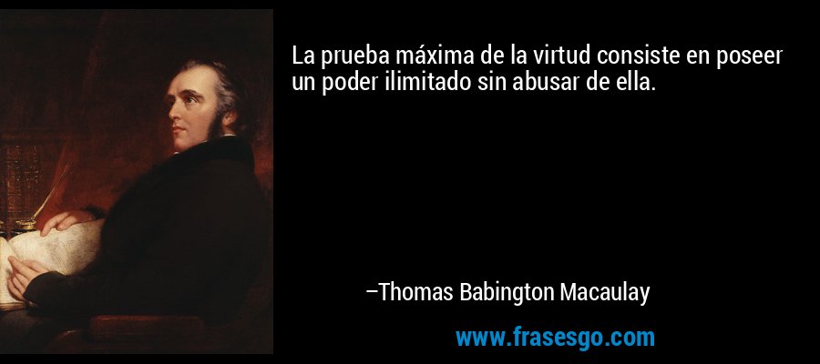 La prueba máxima de la virtud consiste en poseer un poder ilimitado sin abusar de ella. – Thomas Babington Macaulay