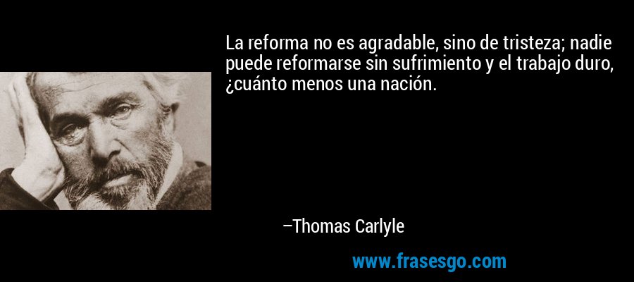 La reforma no es agradable, sino de tristeza; nadie puede reformarse sin sufrimiento y el trabajo duro, ¿cuánto menos una nación. – Thomas Carlyle
