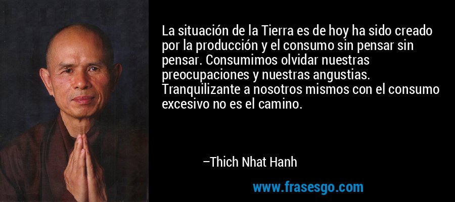 La situación de la Tierra es de hoy ha sido creado por la producción y el consumo sin pensar sin pensar. Consumimos olvidar nuestras preocupaciones y nuestras angustias. Tranquilizante a nosotros mismos con el consumo excesivo no es el camino. – Thich Nhat Hanh