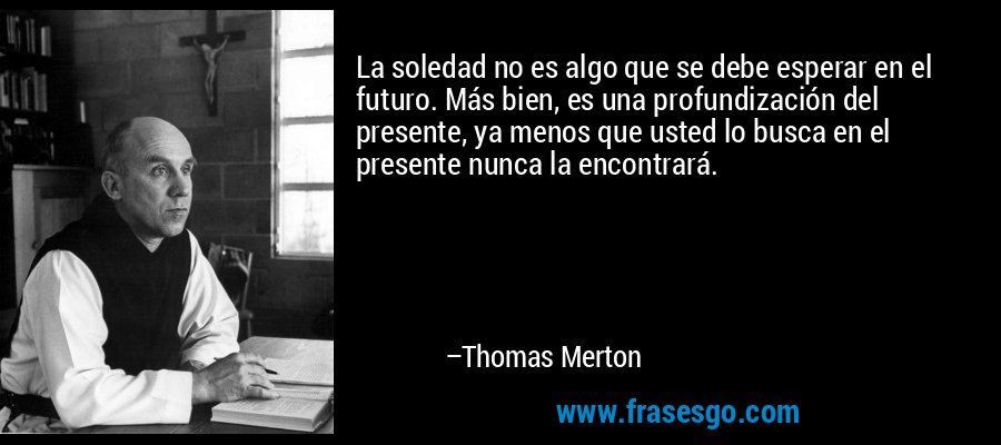 La soledad no es algo que se debe esperar en el futuro. Más bien, es una profundización del presente, ya menos que usted lo busca en el presente nunca la encontrará. – Thomas Merton