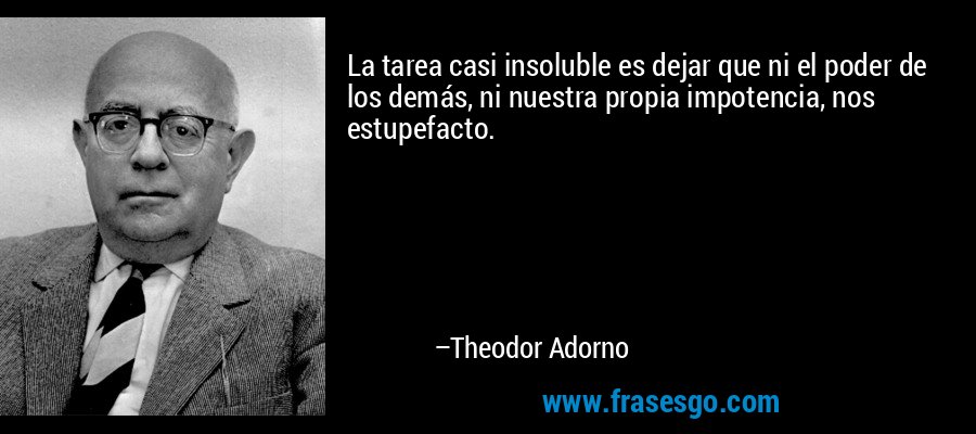 La tarea casi insoluble es dejar que ni el poder de los demás, ni nuestra propia impotencia, nos estupefacto. – Theodor Adorno