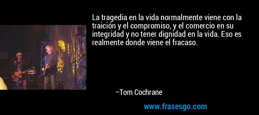 La tragedia en la vida normalmente viene con la traición y el compromiso, y el comercio en su integridad y no tener dignidad en la vida. Eso es realmente donde viene el fracaso. – Tom Cochrane