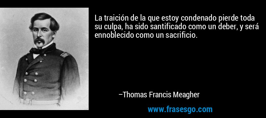 La traición de la que estoy condenado pierde toda su culpa, ha sido santificado como un deber, y será ennoblecido como un sacrificio. – Thomas Francis Meagher