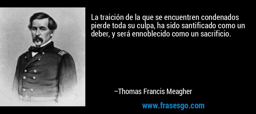 La traición de la que se encuentren condenados pierde toda su culpa, ha sido santificado como un deber, y será ennoblecido como un sacrificio. – Thomas Francis Meagher