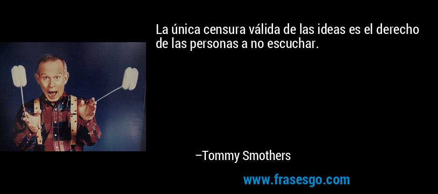 La única censura válida de las ideas es el derecho de las personas a no escuchar. – Tommy Smothers