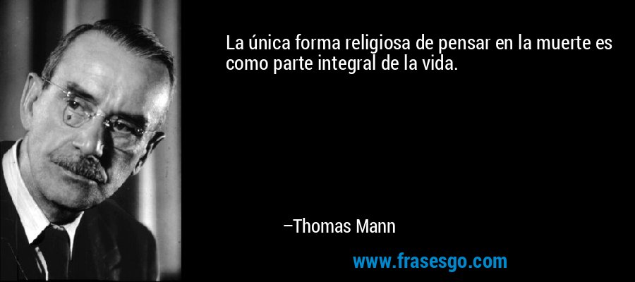 La única forma religiosa de pensar en la muerte es como parte integral de la vida. – Thomas Mann