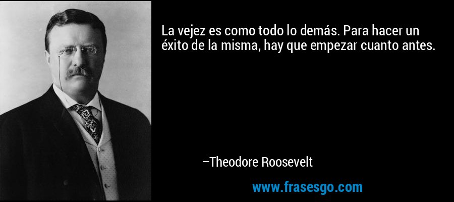 La vejez es como todo lo demás. Para hacer un éxito de la misma, hay que empezar cuanto antes. – Theodore Roosevelt