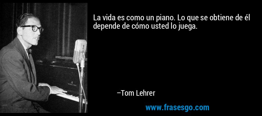 La vida es como un piano. Lo que se obtiene de él depende de cómo usted lo juega. – Tom Lehrer