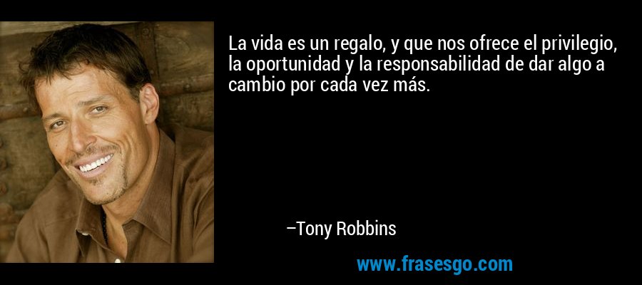 La vida es un regalo, y que nos ofrece el privilegio, la oportunidad y la responsabilidad de dar algo a cambio por cada vez más. – Tony Robbins