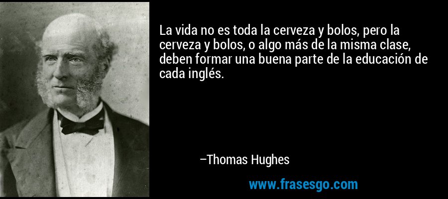 La vida no es toda la cerveza y bolos, pero la cerveza y bolos, o algo más de la misma clase, deben formar una buena parte de la educación de cada inglés. – Thomas Hughes