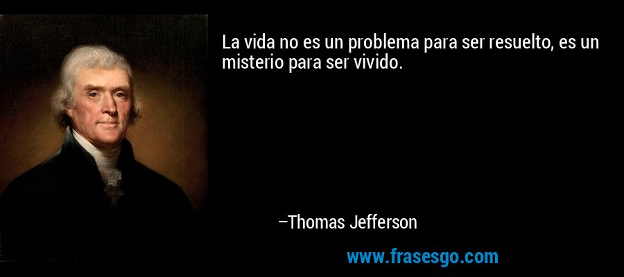 La vida no es un problema para ser resuelto, es un misterio para ser vivido. – Thomas Jefferson