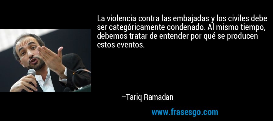 La violencia contra las embajadas y los civiles debe ser categóricamente condenado. Al mismo tiempo, debemos tratar de entender por qué se producen estos eventos. – Tariq Ramadan
