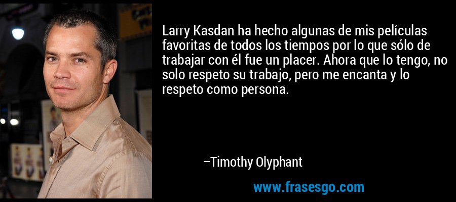 Larry Kasdan ha hecho algunas de mis películas favoritas de todos los tiempos por lo que sólo de trabajar con él fue un placer. Ahora que lo tengo, no solo respeto su trabajo, pero me encanta y lo respeto como persona. – Timothy Olyphant