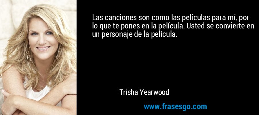 Las canciones son como las películas para mí, por lo que te pones en la película. Usted se convierte en un personaje de la película. – Trisha Yearwood