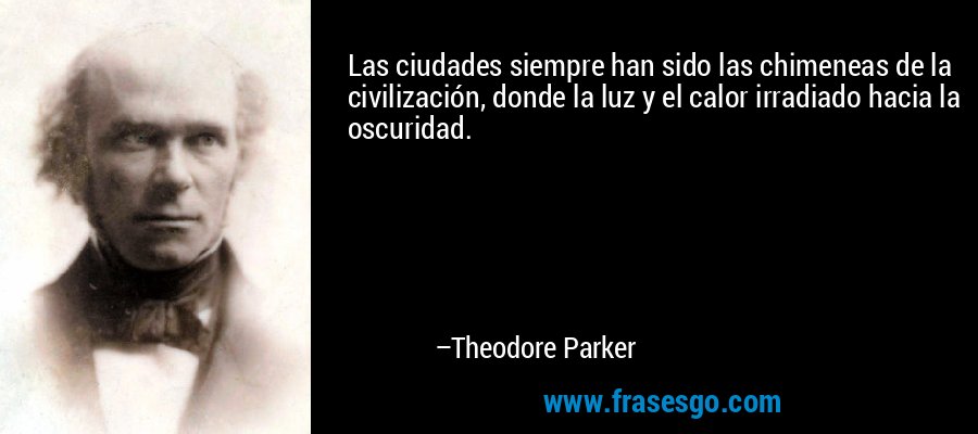 Las ciudades siempre han sido las chimeneas de la civilización, donde la luz y el calor irradiado hacia la oscuridad. – Theodore Parker