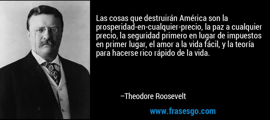 Las cosas que destruirán América son la prosperidad-en-cualquier-precio, la paz a cualquier precio, la seguridad primero en lugar de impuestos en primer lugar, el amor a la vida fácil, y la teoría para hacerse rico rápido de la vida. – Theodore Roosevelt