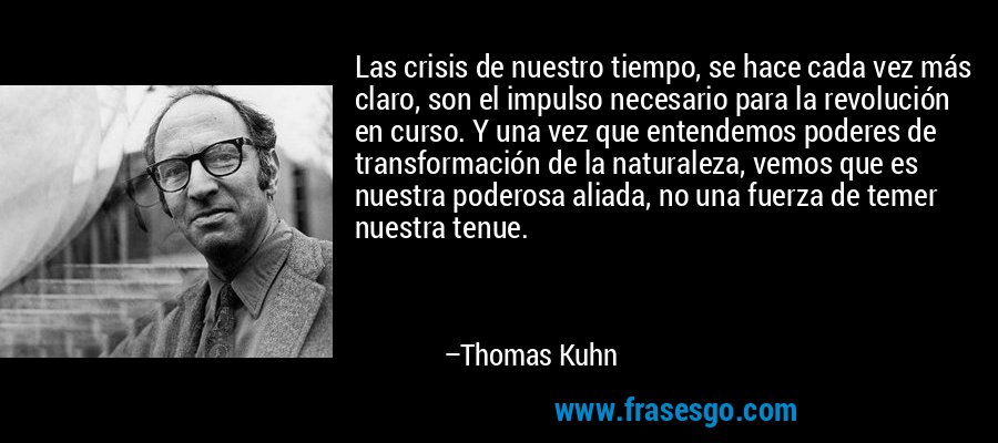 Las crisis de nuestro tiempo, se hace cada vez más claro, son el impulso necesario para la revolución en curso. Y una vez que entendemos poderes de transformación de la naturaleza, vemos que es nuestra poderosa aliada, no una fuerza de temer nuestra tenue. – Thomas Kuhn