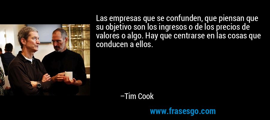 Las empresas que se confunden, que piensan que su objetivo son los ingresos o de los precios de valores o algo. Hay que centrarse en las cosas que conducen a ellos. – Tim Cook