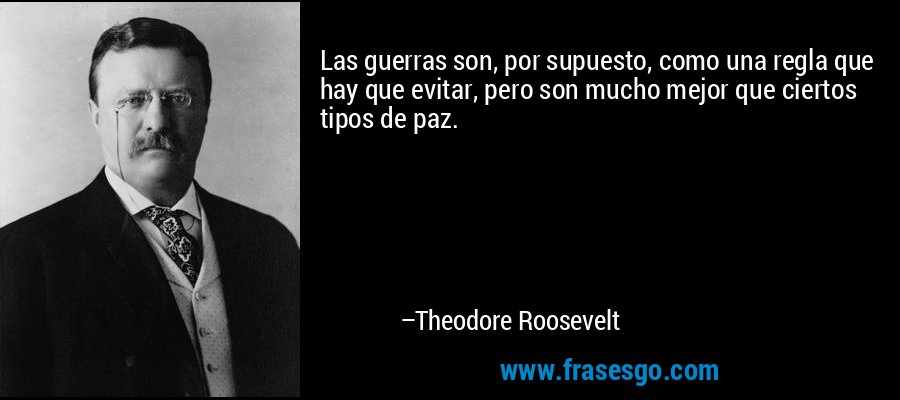 Las guerras son, por supuesto, como una regla que hay que evitar, pero son mucho mejor que ciertos tipos de paz. – Theodore Roosevelt
