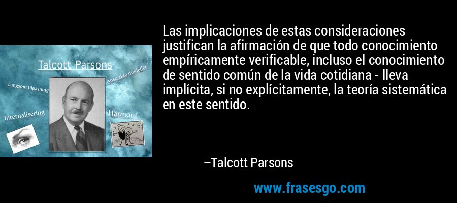 Las implicaciones de estas consideraciones justifican la afirmación de que todo conocimiento empíricamente verificable, incluso el conocimiento de sentido común de la vida cotidiana - lleva implícita, si no explícitamente, la teoría sistemática en este sentido. – Talcott Parsons