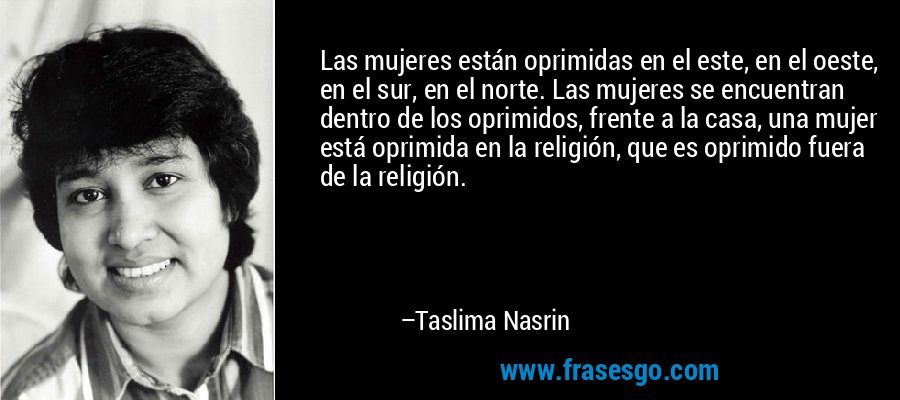Las mujeres están oprimidas en el este, en el oeste, en el sur, en el norte. Las mujeres se encuentran dentro de los oprimidos, frente a la casa, una mujer está oprimida en la religión, que es oprimido fuera de la religión. – Taslima Nasrin