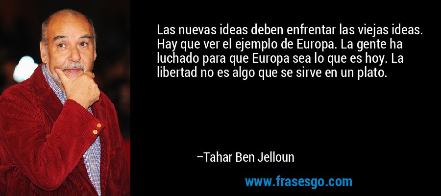 Las nuevas ideas deben enfrentar las viejas ideas. Hay que ver el ejemplo de Europa. La gente ha luchado para que Europa sea lo que es hoy. La libertad no es algo que se sirve en un plato. – Tahar Ben Jelloun