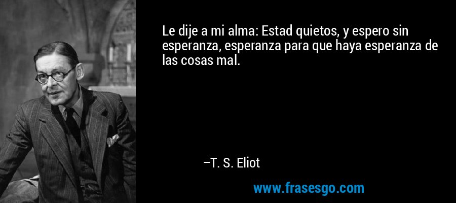 Le dije a mi alma: Estad quietos, y espero sin esperanza, esperanza para que haya esperanza de las cosas mal. – T. S. Eliot