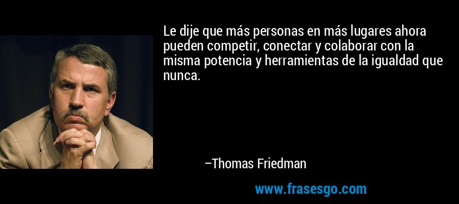 Le dije que más personas en más lugares ahora pueden competir, conectar y colaborar con la misma potencia y herramientas de la igualdad que nunca. – Thomas Friedman