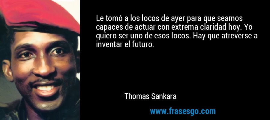 Le tomó a los locos de ayer para que seamos capaces de actuar con extrema claridad hoy. Yo quiero ser uno de esos locos. Hay que atreverse a inventar el futuro. – Thomas Sankara