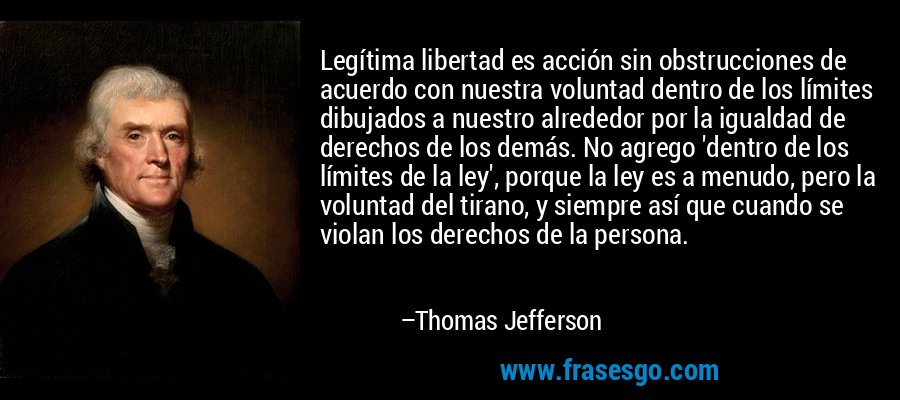 Legítima libertad es acción sin obstrucciones de acuerdo con nuestra voluntad dentro de los límites dibujados a nuestro alrededor por la igualdad de derechos de los demás. No agrego 'dentro de los límites de la ley', porque la ley es a menudo, pero la voluntad del tirano, y siempre así que cuando se violan los derechos de la persona. – Thomas Jefferson