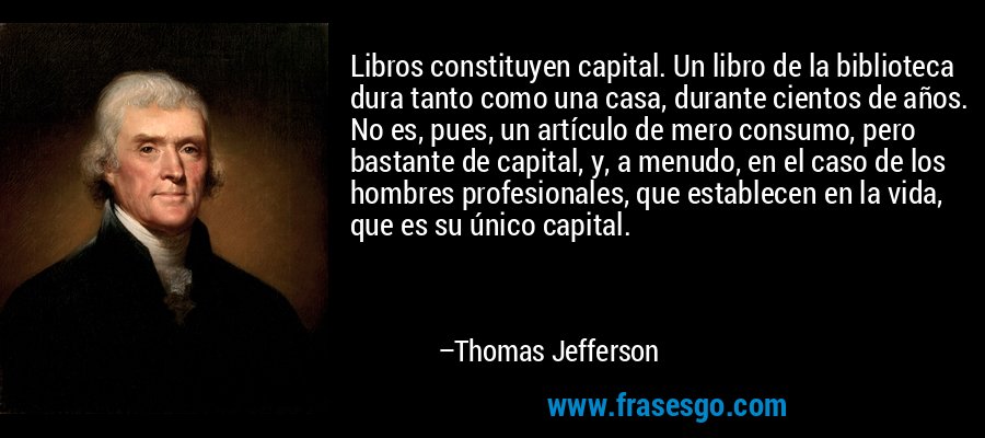 Libros constituyen capital. Un libro de la biblioteca dura tanto como una casa, durante cientos de años. No es, pues, un artículo de mero consumo, pero bastante de capital, y, a menudo, en el caso de los hombres profesionales, que establecen en la vida, que es su único capital. – Thomas Jefferson