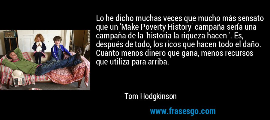 Lo he dicho muchas veces que mucho más sensato que un 'Make Poverty History' campaña sería una campaña de la 'historia la riqueza hacen '. Es, después de todo, los ricos que hacen todo el daño. Cuanto menos dinero que gana, menos recursos que utiliza para arriba. – Tom Hodgkinson