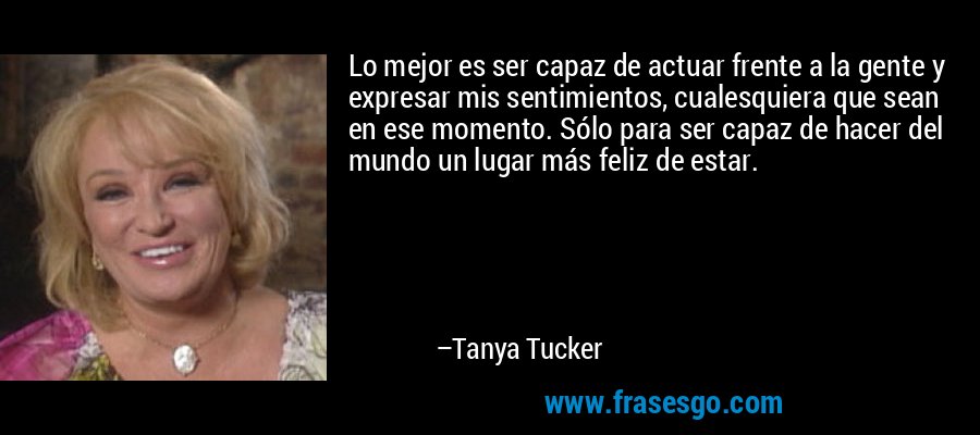 Lo mejor es ser capaz de actuar frente a la gente y expresar mis sentimientos, cualesquiera que sean en ese momento. Sólo para ser capaz de hacer del mundo un lugar más feliz de estar. – Tanya Tucker