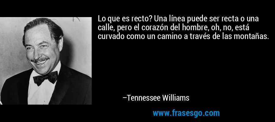 Lo que es recto? Una línea puede ser recta o una calle, pero el corazón del hombre, oh, no, está curvado como un camino a través de las montañas. – Tennessee Williams