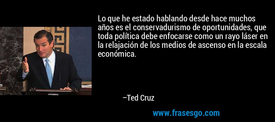 Lo que he estado hablando desde hace muchos años es el conservadurismo de oportunidades, que toda política debe enfocarse como un rayo láser en la relajación de los medios de ascenso en la escala económica. – Ted Cruz