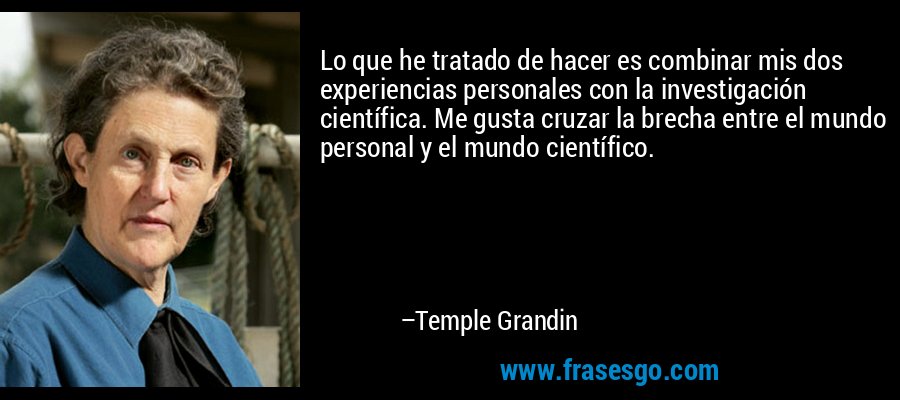 Lo que he tratado de hacer es combinar mis dos experiencias personales con la investigación científica. Me gusta cruzar la brecha entre el mundo personal y el mundo científico. – Temple Grandin
