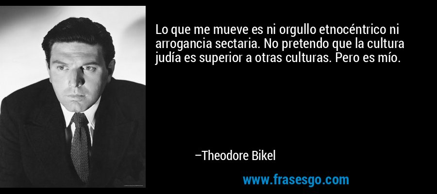 Lo que me mueve es ni orgullo etnocéntrico ni arrogancia sectaria. No pretendo que la cultura judía es superior a otras culturas. Pero es mío. – Theodore Bikel