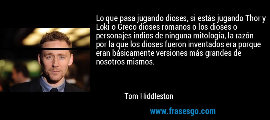 Lo que pasa jugando dioses, si estás jugando Thor y Loki o Greco dioses romanos o los dioses o personajes indios de ninguna mitología, la razón por la que los dioses fueron inventados era porque eran básicamente versiones más grandes de nosotros mismos. – Tom Hiddleston