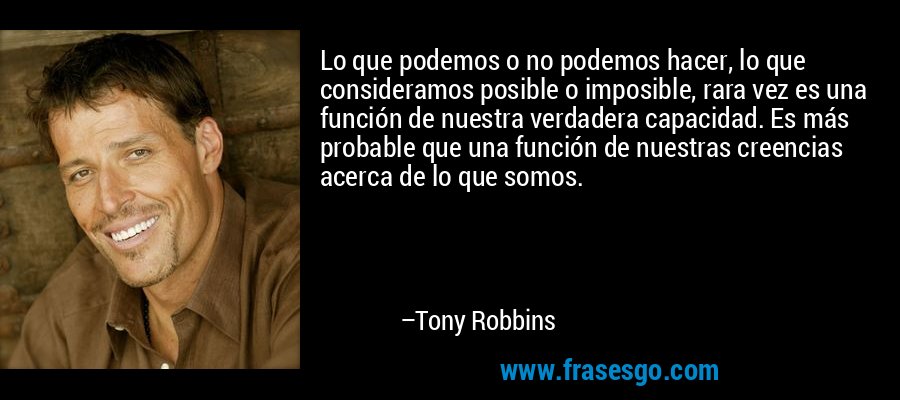 Lo que podemos o no podemos hacer, lo que consideramos posible o imposible, rara vez es una función de nuestra verdadera capacidad. Es más probable que una función de nuestras creencias acerca de lo que somos. – Tony Robbins