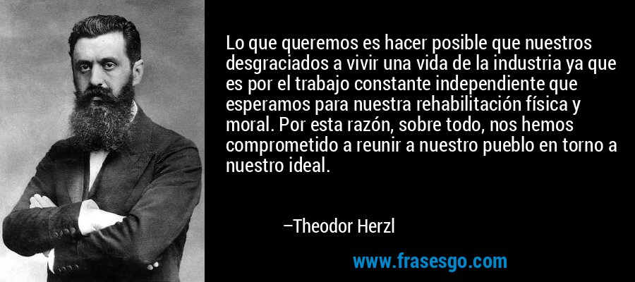 Lo que queremos es hacer posible que nuestros desgraciados a vivir una vida de la industria ya que es por el trabajo constante independiente que esperamos para nuestra rehabilitación física y moral. Por esta razón, sobre todo, nos hemos comprometido a reunir a nuestro pueblo en torno a nuestro ideal. – Theodor Herzl