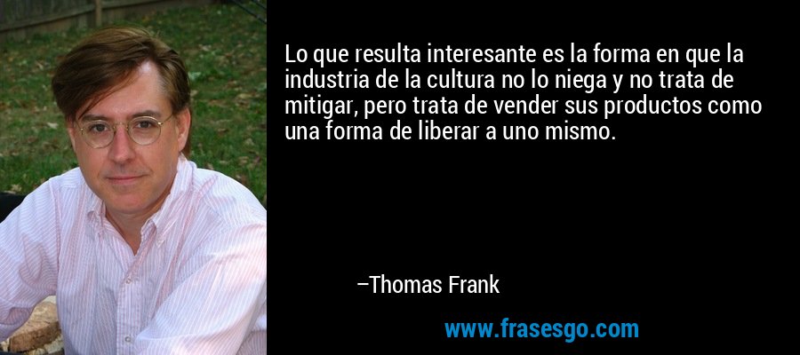 Lo que resulta interesante es la forma en que la industria de la cultura no lo niega y no trata de mitigar, pero trata de vender sus productos como una forma de liberar a uno mismo. – Thomas Frank