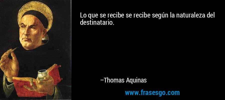 Lo que se recibe se recibe según la naturaleza del destinatario. – Thomas Aquinas