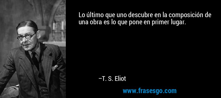 Lo último que uno descubre en la composición de una obra es lo que pone en primer lugar. – T. S. Eliot