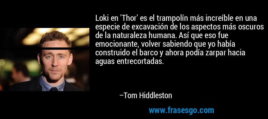 Loki en 'Thor' es el trampolín más increíble en una especie de excavación de los aspectos más oscuros de la naturaleza humana. Así que eso fue emocionante, volver sabiendo que yo había construido el barco y ahora podía zarpar hacia aguas entrecortadas. – Tom Hiddleston