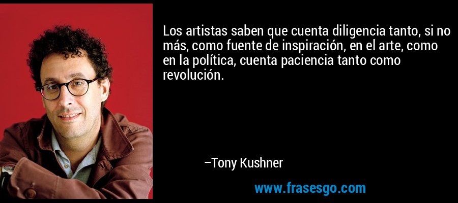 Los artistas saben que cuenta diligencia tanto, si no más, como fuente de inspiración, en el arte, como en la política, cuenta paciencia tanto como revolución. – Tony Kushner