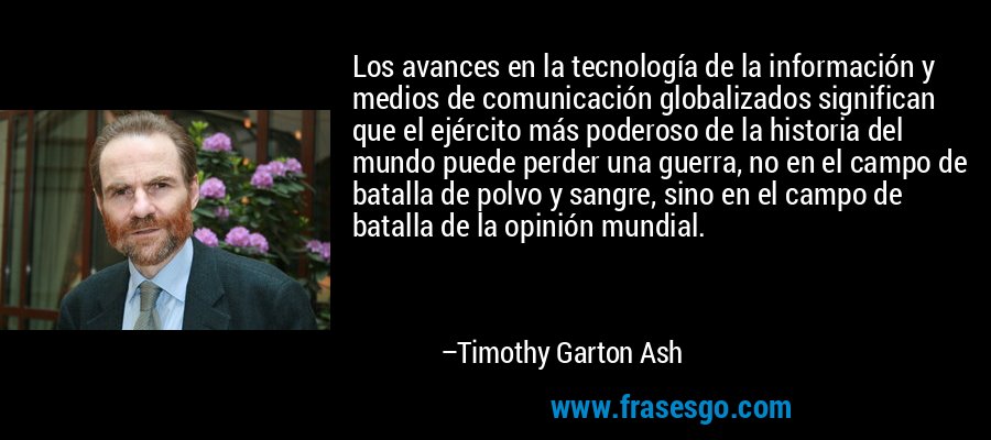 Los avances en la tecnología de la información y medios de comunicación globalizados significan que el ejército más poderoso de la historia del mundo puede perder una guerra, no en el campo de batalla de polvo y sangre, sino en el campo de batalla de la opinión mundial. – Timothy Garton Ash